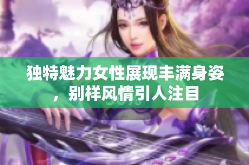 独特魅力女性展现丰满身姿，别样风情引人注目