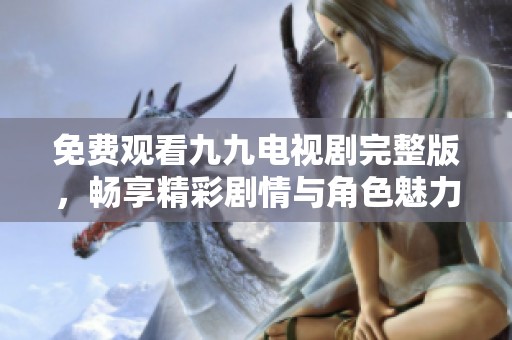 免费观看九九电视剧完整版，畅享精彩剧情与角色魅力