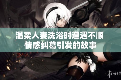 温柔人妻洗浴时遭遇不顺 情感纠葛引发的故事