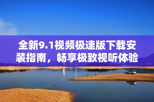 全新9.1视频极速版下载安装指南，畅享极致视听体验