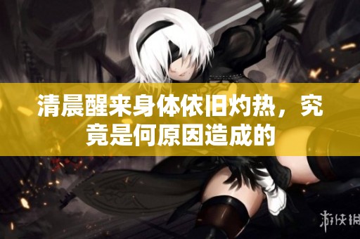 清晨醒来身体依旧灼热，究竟是何原因造成的