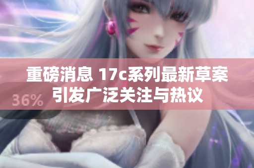 重磅消息 17c系列最新草案引发广泛关注与热议