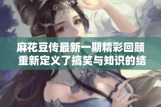 麻花豆传最新一期精彩回顾 重新定义了搞笑与知识的结合