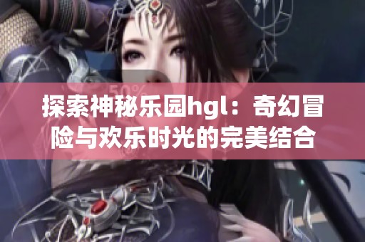 探索神秘乐园hgl：奇幻冒险与欢乐时光的完美结合