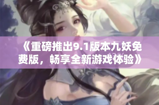 《重磅推出9.1版本九妖免费版，畅享全新游戏体验》
