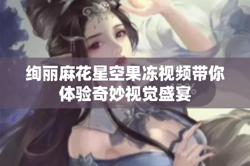 绚丽麻花星空果冻视频带你体验奇妙视觉盛宴