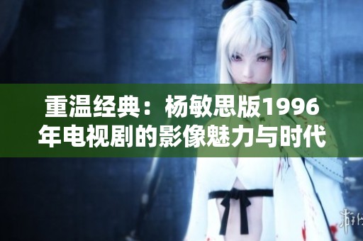 重温经典：杨敏思版1996年电视剧的影像魅力与时代回顾