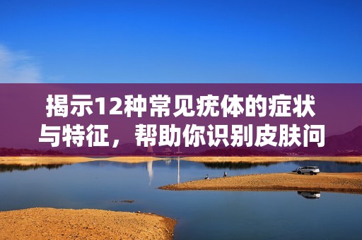 揭示12种常见疣体的症状与特征，帮助你识别皮肤问题