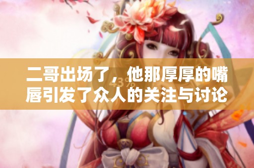 二哥出场了，他那厚厚的嘴唇引发了众人的关注与讨论