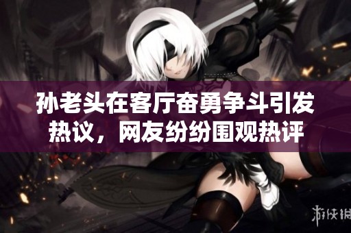 孙老头在客厅奋勇争斗引发热议，网友纷纷围观热评