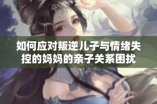 如何应对叛逆儿子与情绪失控的妈妈的亲子关系困扰