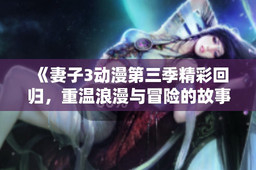 《妻子3动漫第三季精彩回归，重温浪漫与冒险的故事》