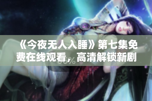 《今夜无人入睡》第七集免费在线观看，高清解锁新剧情！