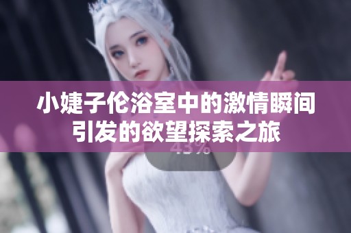 小婕子伦浴室中的激情瞬间引发的欲望探索之旅