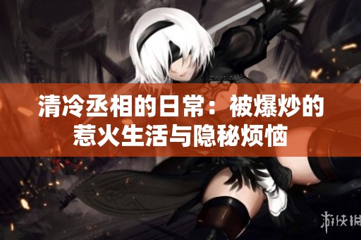 清冷丞相的日常：被爆炒的惹火生活与隐秘烦恼