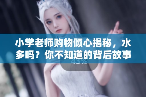 小学老师购物倾心揭秘，水多吗？你不知道的背后故事！