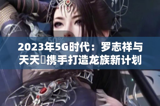 2023年5G时代：罗志祥与天天奭携手打造龙族新计划