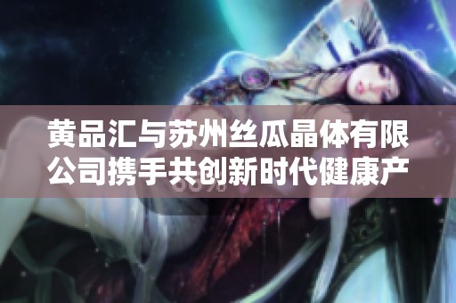 黄品汇与苏州丝瓜晶体有限公司携手共创新时代健康产业新篇章