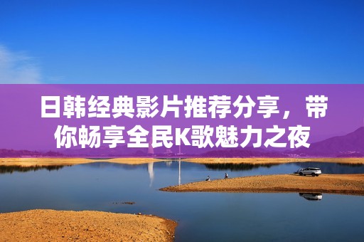 日韩经典影片推荐分享，带你畅享全民K歌魅力之夜