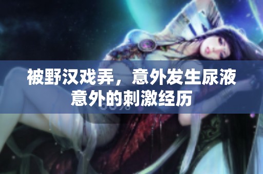 被野汉戏弄，意外发生尿液意外的刺激经历