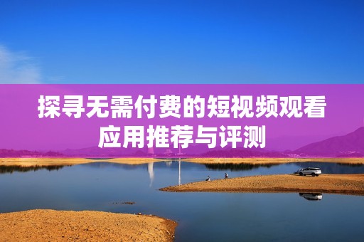 探寻无需付费的短视频观看应用推荐与评测