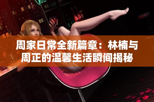 周家日常全新篇章：林楠与周正的温馨生活瞬间揭秘