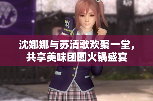沈娜娜与苏清歌欢聚一堂，共享美味团圆火锅盛宴