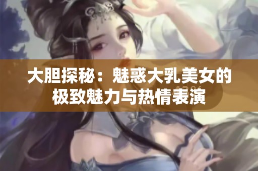 大胆探秘：魅惑大乳美女的极致魅力与热情表演