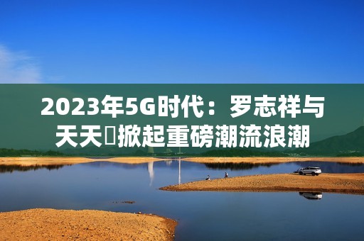 2023年5G时代：罗志祥与天天奭掀起重磅潮流浪潮