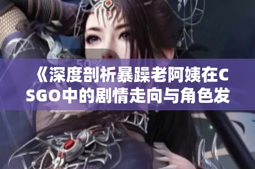 《深度剖析暴躁老阿姨在CSGO中的剧情走向与角色发展》