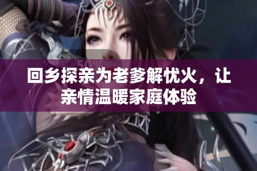 回乡探亲为老爹解忧火，让亲情温暖家庭体验