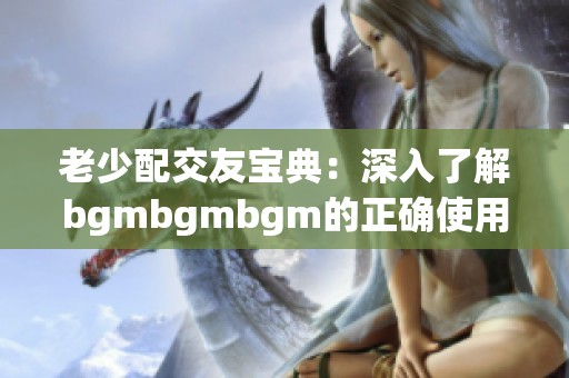 老少配交友宝典：深入了解bgmbgmbgm的正确使用方法