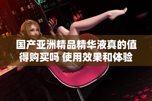 国产亚洲精品精华液真的值得购买吗 使用效果和体验分享