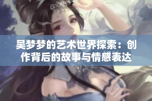 吴梦梦的艺术世界探索：创作背后的故事与情感表达