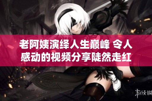 老阿姨演绎人生巅峰 令人感动的视频分享陡然走红