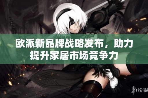 欧派新品牌战略发布，助力提升家居市场竞争力