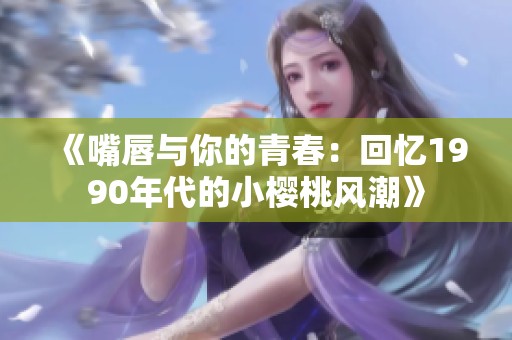 《嘴唇与你的青春：回忆1990年代的小樱桃风潮》