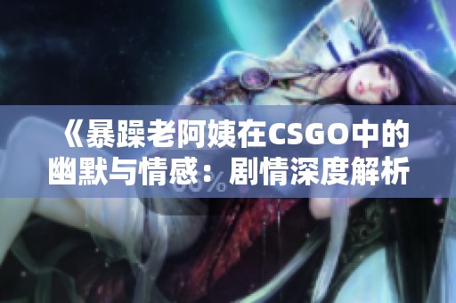 《暴躁老阿姨在CSGO中的幽默与情感：剧情深度解析》