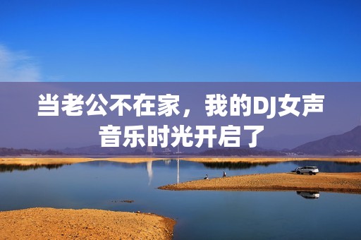 当老公不在家，我的DJ女声音乐时光开启了
