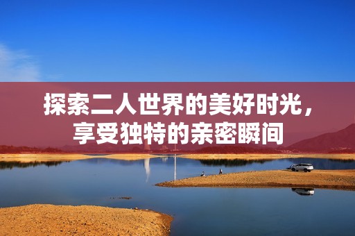 探索二人世界的美好时光，享受独特的亲密瞬间