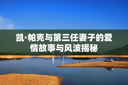 凯·帕克与第三任妻子的爱情故事与风波揭秘