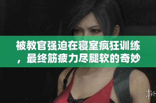 被教官强迫在寝室疯狂训练，最终筋疲力尽腿软的奇妙经历