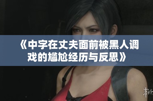 《中字在丈夫面前被黑人调戏的尴尬经历与反思》