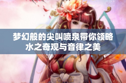 梦幻般的尖叫喷泉带你领略水之奇观与音律之美