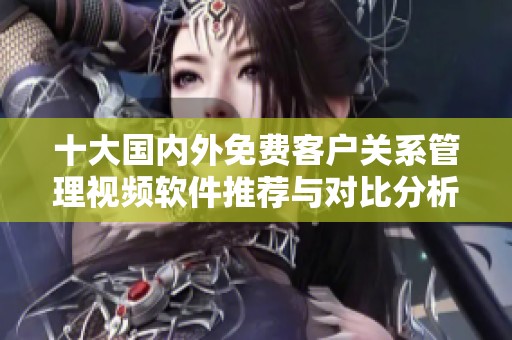 十大国内外免费客户关系管理视频软件推荐与对比分析