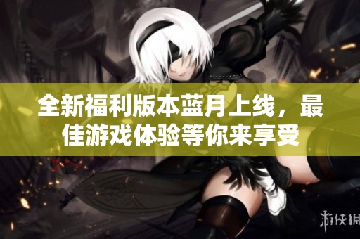 全新福利版本蓝月上线，最佳游戏体验等你来享受