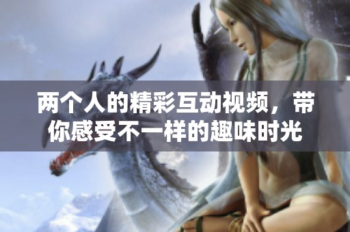 两个人的精彩互动视频，带你感受不一样的趣味时光