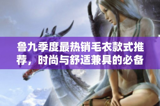 鲁九季度最热销毛衣款式推荐，时尚与舒适兼具的必备选择
