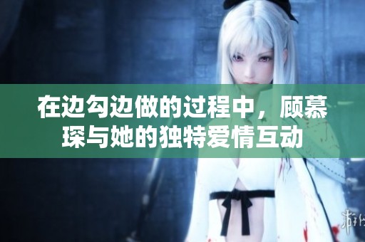 在边勾边做的过程中，顾慕琛与她的独特爱情互动
