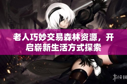 老人巧妙交易森林资源，开启崭新生活方式探索